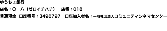 ゆうちょ銀行　店名：〇一八（ゼロイチハチ）　店番：018　普通預金　口座番号：3490797　口座加入者名：一般社団法人コミュニティシネマセンター